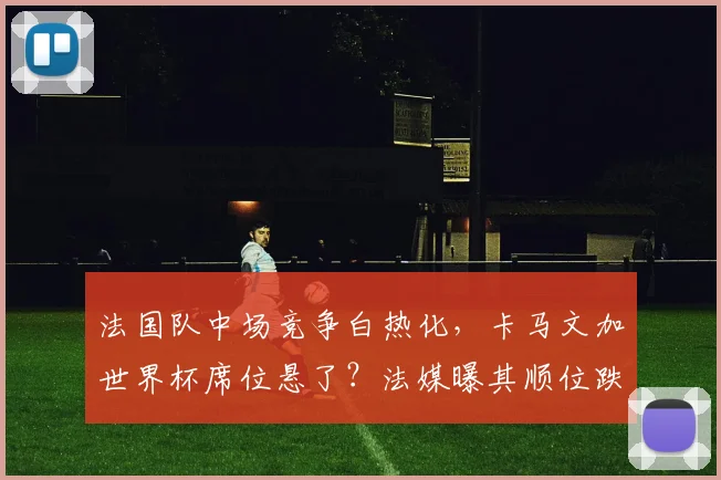 法国队中场竞争白热化,卡马文加世界杯席位悬了?法媒曝其顺位跌至第七