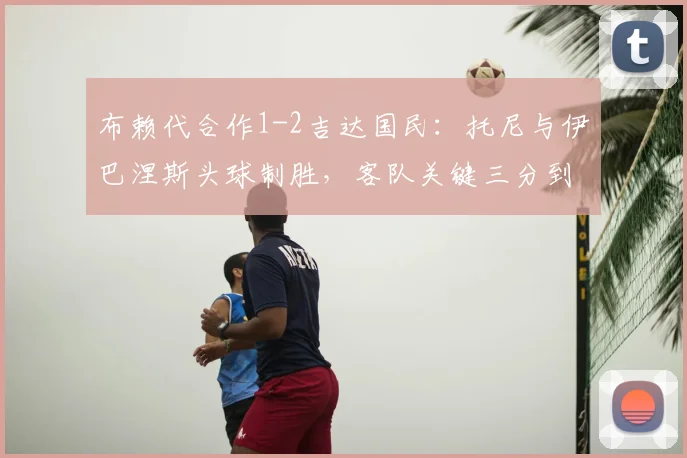 布赖代合作1-2吉达国民：托尼与伊巴涅斯头球制胜，客队关键三分到手