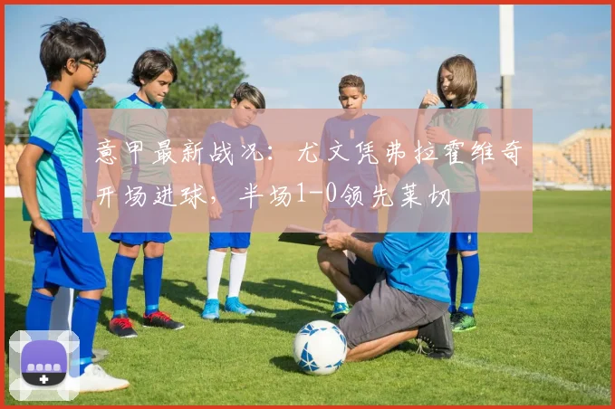 意甲最新战况:尤文凭弗拉霍维奇开场进球,半场1-0领先莱切