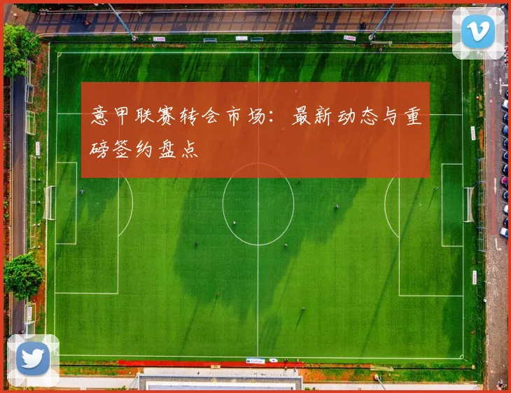 意甲联赛转会市场：最新动态与重磅签约盘点