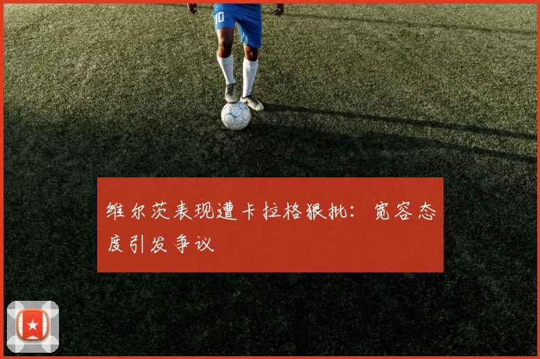 维尔茨表现遭卡拉格狠批：宽容态度引发争议