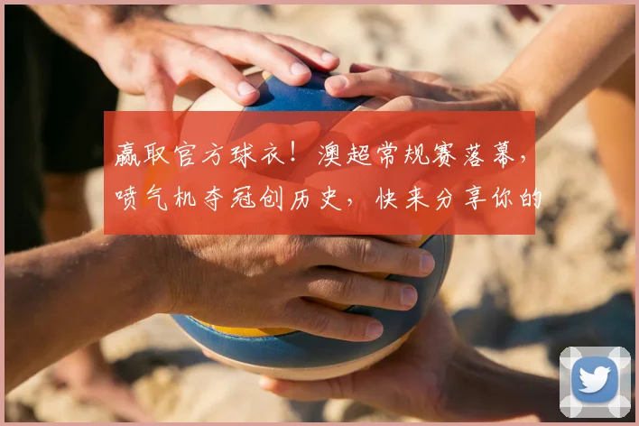 赢取官方球衣！澳超常规赛落幕，喷气机夺冠创历史，快来分享你的赛季记忆