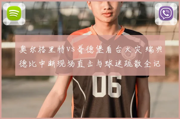 奥尔格里特vs哥德堡看台火灾 瑞典德比中断现场直击与球迷疏散全记录