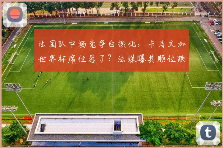 法国队中场竞争白热化，卡马文加世界杯席位悬了？法媒曝其顺位跌至第七