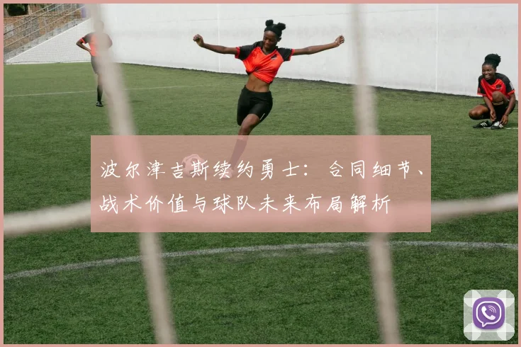 波尔津吉斯续约勇士:合同细节、战术价值与球队未来布局解析