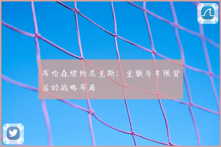 布伦森续约尼克斯：金额与年限背后的战略布局
