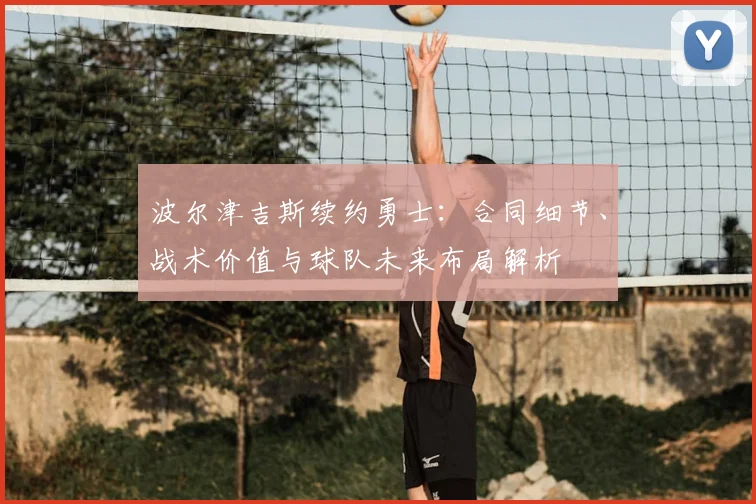 波尔津吉斯续约勇士:合同细节、战术价值与球队未来布局解析