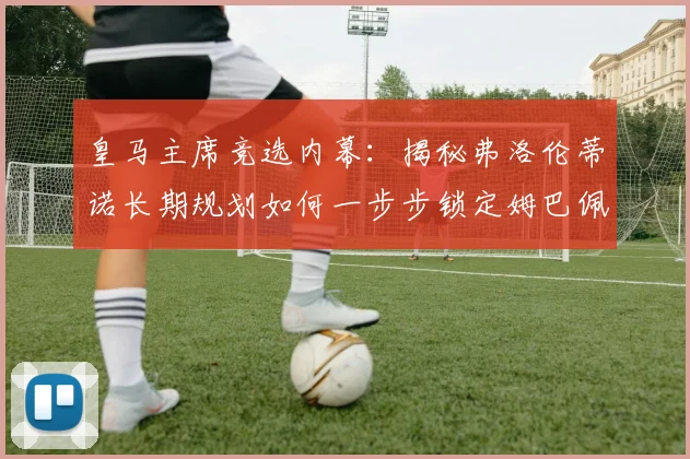 皇马主席竞选内幕:揭秘弗洛伦蒂诺长期规划如何一步步锁定姆巴佩加盟