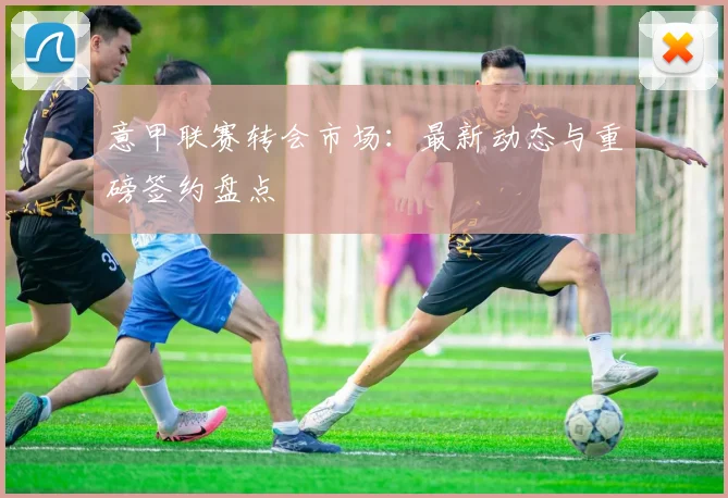 意甲联赛转会市场:最新动态与重磅签约盘点