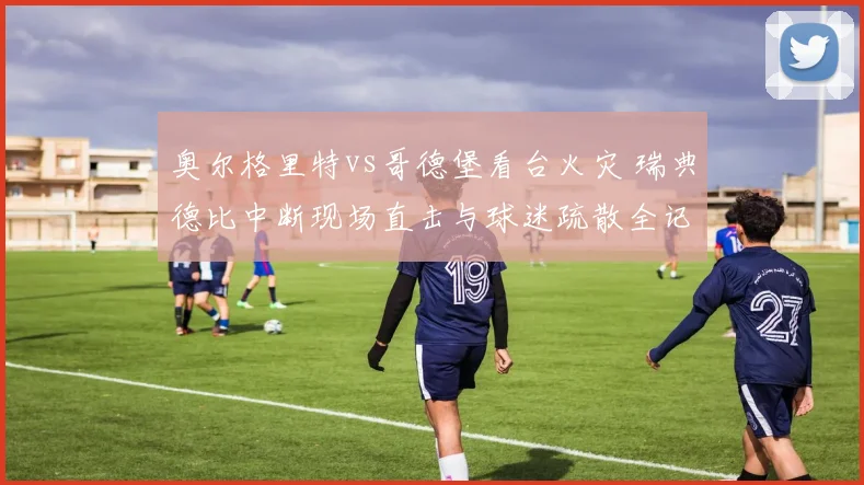 奥尔格里特vs哥德堡看台火灾 瑞典德比中断现场直击与球迷疏散全记录