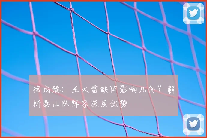 宿茂臻:王大雷缺阵影响几何?解析泰山队阵容深度优势