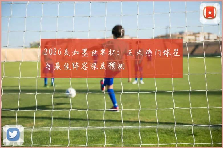 2026美加墨世界杯:五大热门球星与最佳阵容深度预测