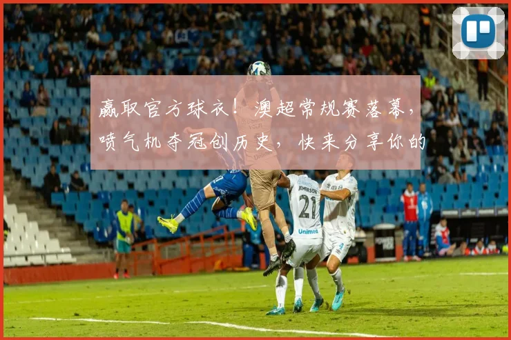 赢取官方球衣!澳超常规赛落幕,喷气机夺冠创历史,快来分享你的赛季记忆