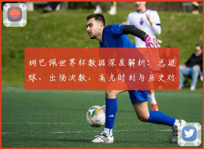 姆巴佩世界杯数据深度解析：总进球、出场次数、高光时刻与历史对比