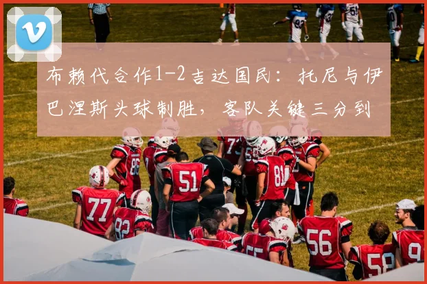 布赖代合作1-2吉达国民:托尼与伊巴涅斯头球制胜,客队关键三分到手